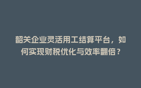韶关企业灵活用工结算平台，如何实现财税优化与效率翻倍？