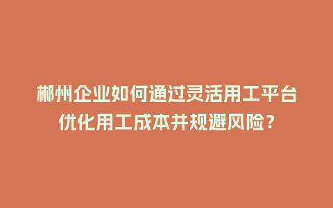 郴州企业如何通过灵活用工平台优化用工成本并规避风险？