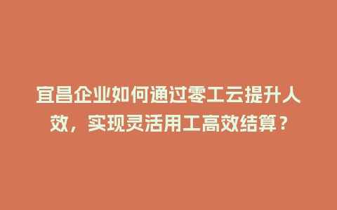 宜昌企业如何通过零工云提升人效，实现灵活用工高效结算？