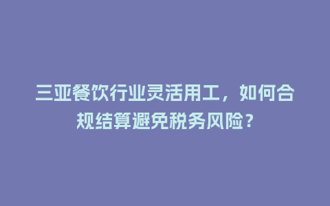 三亚餐饮行业灵活用工，如何合规结算避免税务风险？
