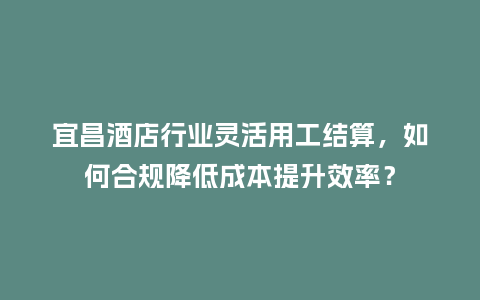 宜昌酒店行业灵活用工结算，如何合规降低成本提升效率？