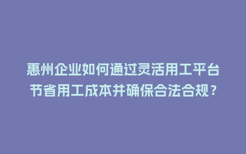 惠州企业如何通过灵活用工平台节省用工成本并确保合法合规？