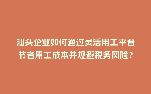 汕头企业如何通过灵活用工平台节省用工成本并规避税务风险？