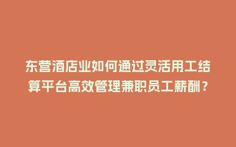 东营酒店业如何通过灵活用工结算平台高效管理兼职员工薪酬？
