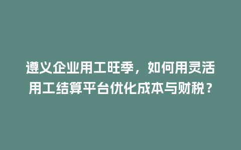 遵义企业用工旺季，如何用灵活用工结算平台优化成本与财税？