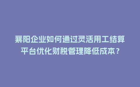 襄阳企业如何通过灵活用工结算平台优化财税管理降低成本？
