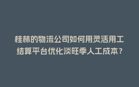 桂林的物流公司如何用灵活用工结算平台优化淡旺季人工成本？