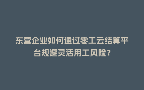 东营企业如何通过零工云结算平台规避灵活用工风险？