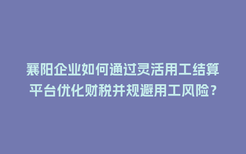襄阳企业如何通过灵活用工结算平台优化财税并规避用工风险？