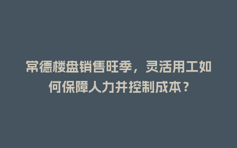 常德楼盘销售旺季，灵活用工如何保障人力并控制成本？