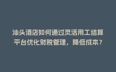 汕头酒店如何通过灵活用工结算平台优化财税管理，降低成本？