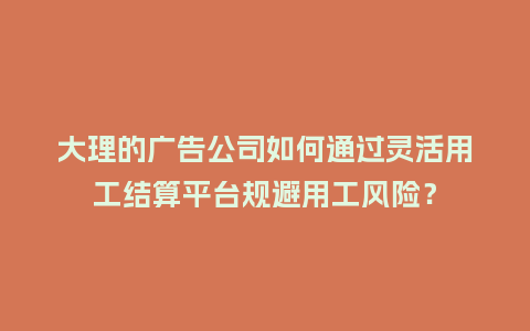 大理的广告公司如何通过灵活用工结算平台规避用工风险？