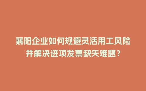 襄阳企业如何规避灵活用工风险并解决进项发票缺失难题？