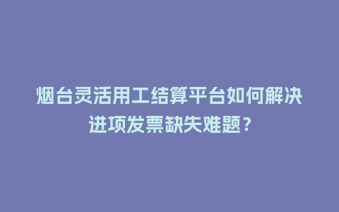 烟台灵活用工结算平台如何解决进项发票缺失难题？
