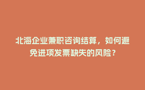 北海企业兼职咨询结算，如何避免进项发票缺失的风险？