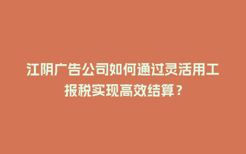 江阴广告公司如何通过灵活用工报税实现高效结算？