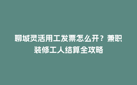 聊城灵活用工发票怎么开？兼职装修工人结算全攻略