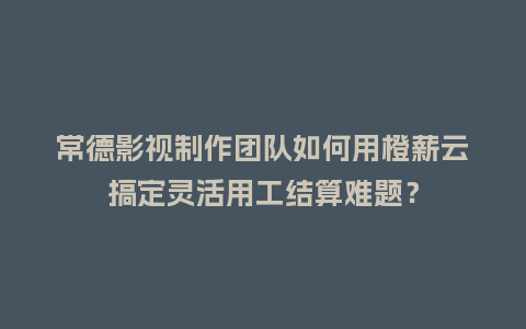 常德影视制作团队如何用橙薪云搞定灵活用工结算难题？