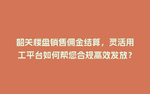 韶关楼盘销售佣金结算，灵活用工平台如何帮您合规高效发放？