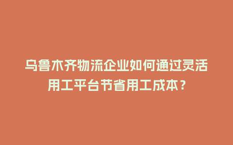 乌鲁木齐物流企业如何通过灵活用工平台节省用工成本？