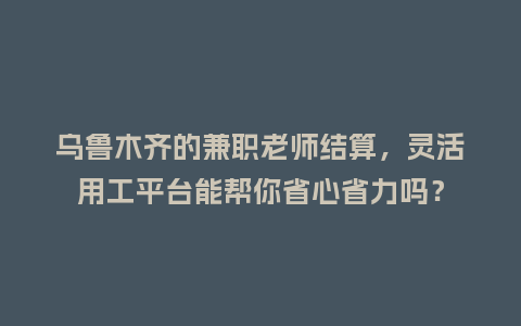 乌鲁木齐的兼职老师结算，灵活用工平台能帮你省心省力吗？