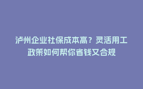 泸州企业社保成本高？灵活用工政策如何帮你省钱又合规
