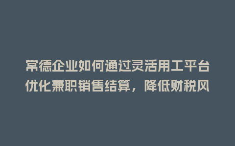 常德企业如何通过灵活用工平台优化兼职销售结算，降低财税风险？