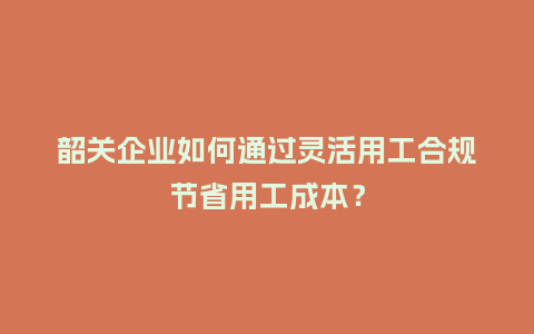 韶关企业如何通过灵活用工合规节省用工成本？