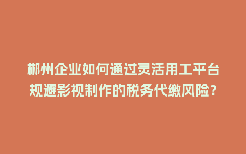 郴州企业如何通过灵活用工平台规避影视制作的税务代缴风险？
