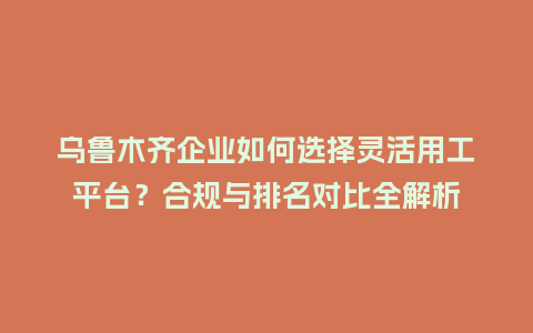 乌鲁木齐企业如何选择灵活用工平台？合规与排名对比全解析