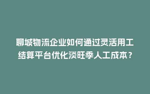 聊城物流企业如何通过灵活用工结算平台优化淡旺季人工成本？