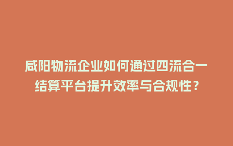 咸阳物流企业如何通过四流合一结算平台提升效率与合规性？