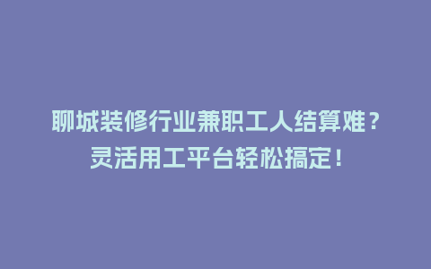 聊城装修行业兼职工人结算难？灵活用工平台轻松搞定！