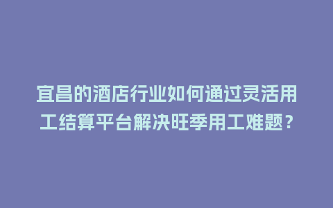 宜昌的酒店行业如何通过灵活用工结算平台解决旺季用工难题？