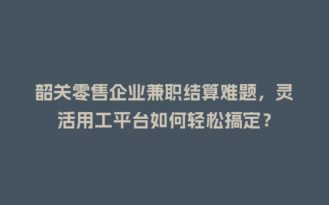 韶关零售企业兼职结算难题，灵活用工平台如何轻松搞定？