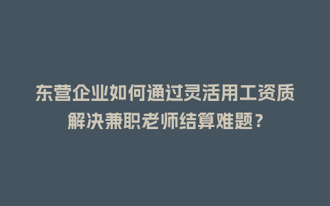 东营企业如何通过灵活用工资质解决兼职老师结算难题？