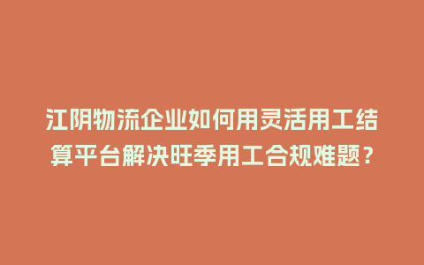 江阴物流企业如何用灵活用工结算平台解决旺季用工合规难题？