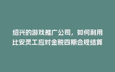 绍兴的游戏推广公司，如何利用比安灵工应对金税四期合规结算？