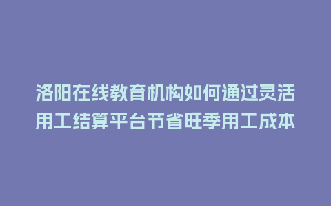 洛阳在线教育机构如何通过灵活用工结算平台节省旺季用工成本？