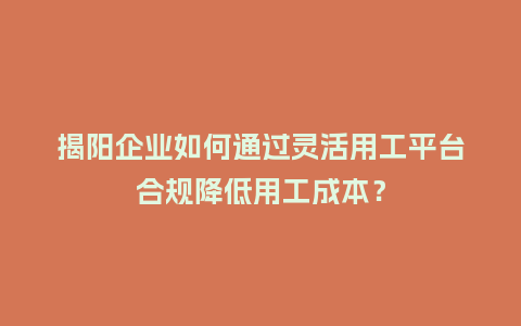 揭阳企业如何通过灵活用工平台合规降低用工成本？