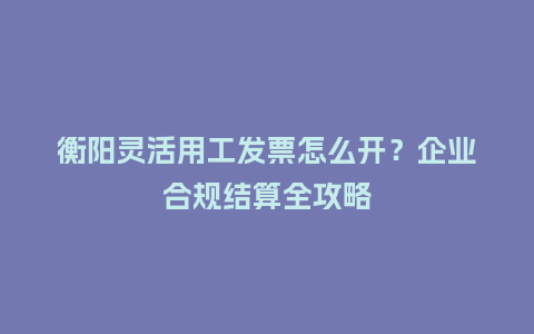衡阳灵活用工发票怎么开？企业合规结算全攻略