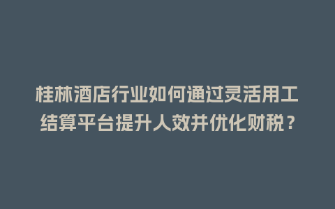 桂林酒店行业如何通过灵活用工结算平台提升人效并优化财税？