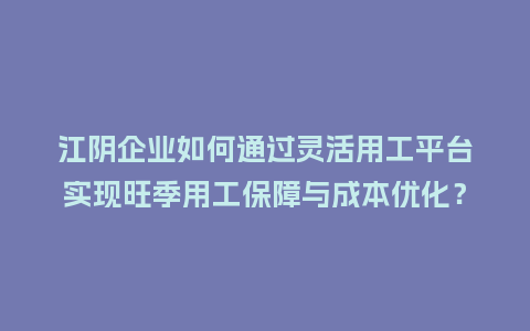 江阴企业如何通过灵活用工平台实现旺季用工保障与成本优化？