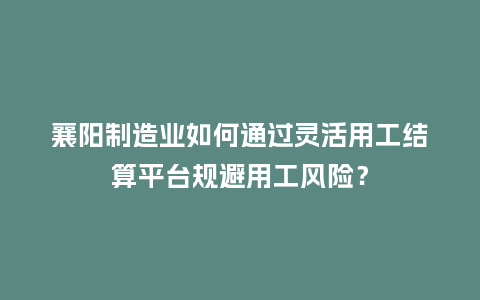 襄阳制造业如何通过灵活用工结算平台规避用工风险？