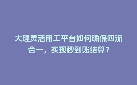 大理灵活用工平台如何确保四流合一，实现秒到账结算？