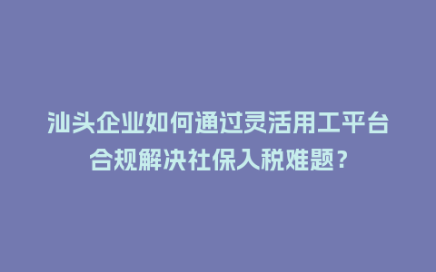 汕头企业如何通过灵活用工平台合规解决社保入税难题？