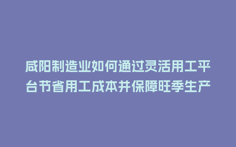 咸阳制造业如何通过灵活用工平台节省用工成本并保障旺季生产？