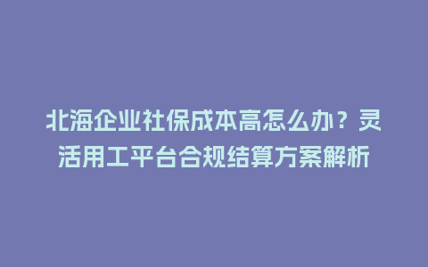 北海企业社保成本高怎么办？灵活用工平台合规结算方案解析