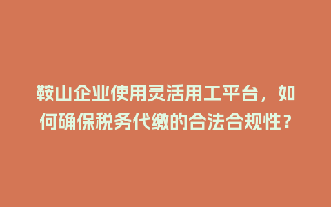 鞍山企业使用灵活用工平台，如何确保税务代缴的合法合规性？