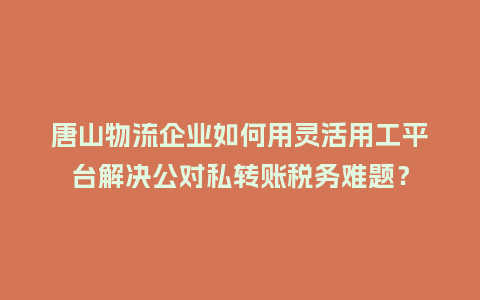 唐山物流企业如何用灵活用工平台解决公对私转账税务难题？